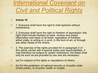 International Covenant on Civil and Political RightsArticle 191. Everyone shall have the right to hold opinions without interference. 2. Everyone shall have the right to freedom of expression; this right shall include freedom to seek, receive and impart information and ideas of all kinds, regardless of frontiers, either orally, in writing or in print, in the form of art, or through any other media of his choice. 3. The exercise of the rights provided for in paragraph 2 of this article carries with it special duties and responsibilities. It may therefore be subject to certain restrictions, but these shall only be such as are provided by law and are necessary: (a) For respect of the rights or reputations of others; (b) For the protection of national security or of public order (ordre public), or of public health or morals. 
