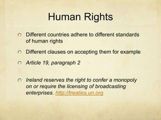 Human RightsDifferent countries adhere to different standards of human rightsDifferent clauses on accepting them for example Article 19, paragraph 2Ireland reserves the right to confer a monopoly on or require the licensing of broadcasting enterprises. http://treaties.un.org