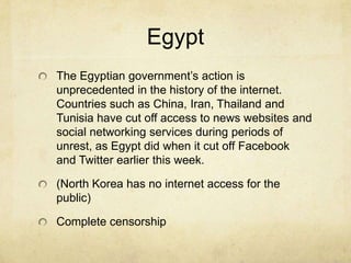 EgyptThe Egyptian government’s action is unprecedented in the history of the internet. Countries such as China, Iran, Thailand and Tunisia have cut off access to news websites and social networking services during periods of unrest, as Egypt did when it cut off Facebook and Twitter earlier this week. (North Korea has no internet access for the public)Complete censorship