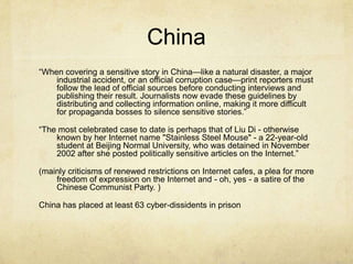 China“When covering a sensitive story in China—like a natural disaster, a major industrial accident, or an official corruption case—print reporters must follow the lead of official sources before conducting interviews and publishing their result. Journalists now evade these guidelines by distributing and collecting information online, making it more difficult for propaganda bosses to silence sensitive stories.”“The most celebrated case to date is perhaps that of Liu Di - otherwise known by her Internet name "Stainless Steel Mouse" - a 22-year-old student at Beijing Normal University, who was detained in November 2002 after she posted politically sensitive articles on the Internet.”(mainly criticisms of renewed restrictions on Internet cafes, a plea for more freedom of expression on the Internet and - oh, yes - a satire of the Chinese Communist Party. )China has placed at least 63 cyber-dissidents in prison