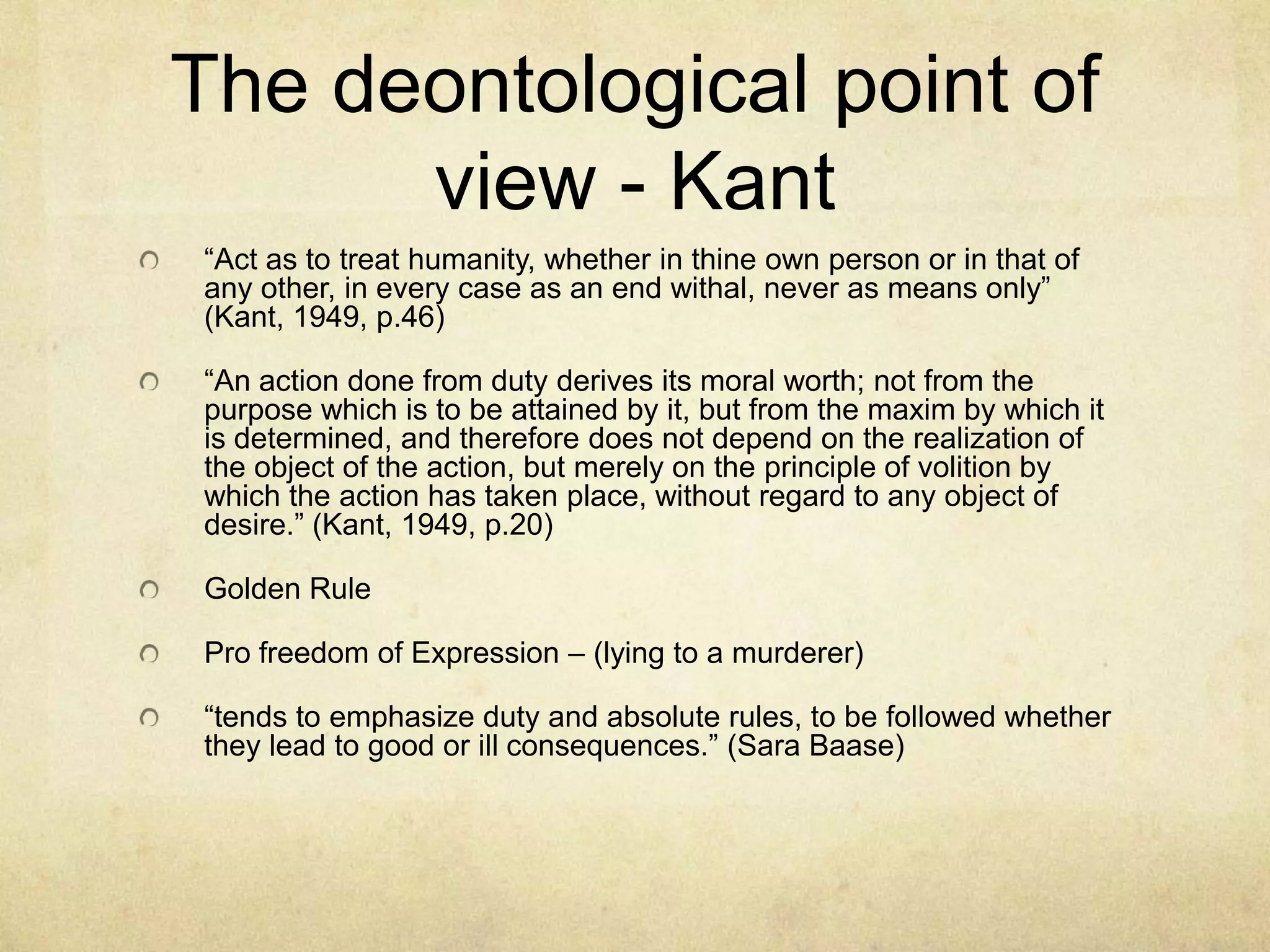 The deontological point of view - Kant“Act as to treat humanity, whether in thine own person or in that of any other, in every case as an end withal, never as means only” (Kant, 1949, p.46)“An action done from duty derives its moral worth; not from the purpose which is to be attained by it, but from the maxim by which it is determined, and therefore does not depend on the realization of the object of the action, but merely on the principle of volition by which the action has taken place, without regard to any object of desire.” (Kant, 1949, p.20)Golden RulePro freedom of Expression – (lying to a murderer)“tends to emphasize duty and absolute rules, to be followed whether they lead to good or ill consequences.” (Sara Baase)