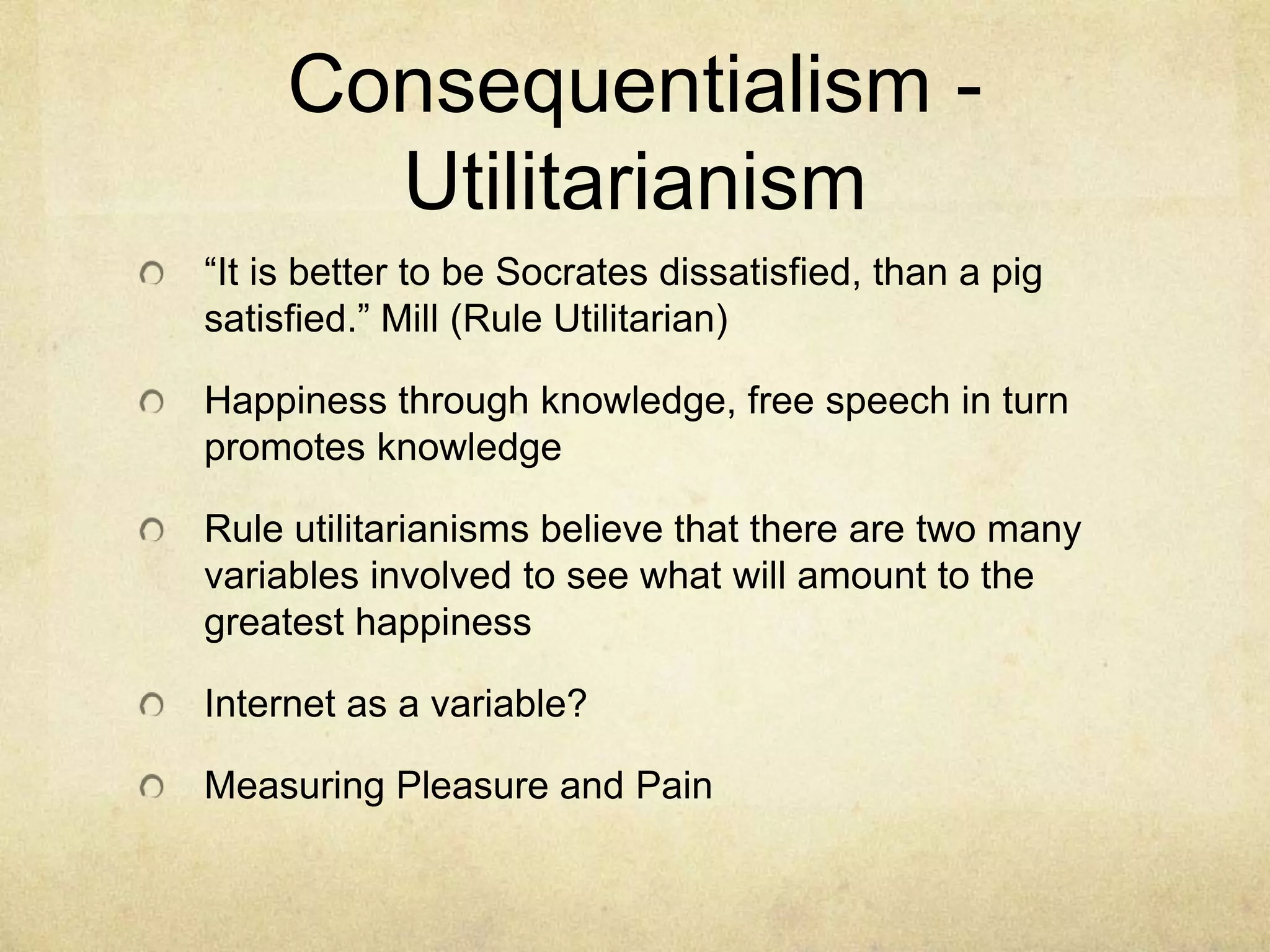 Consequentialism - Utilitarianism“It is better to be Socrates dissatisfied, than a pig satisfied.” Mill (Rule Utilitarian)Happiness through knowledge, free speech in turn promotes knowledge Rule utilitarianisms believe that there are two many variables involved to see what will amount to the greatest happiness Internet as a variable?Measuring Pleasure and Pain