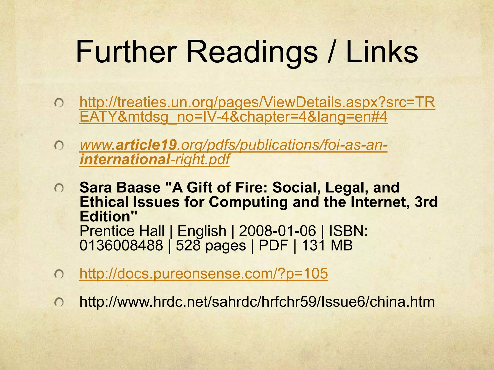 Further Readings / Links http://treaties.un.org/pages/ViewDetails.aspx?src=TREATY&mtdsg_no=IV-4&chapter=4&lang=en#4www.article19.org/pdfs/publications/foi-as-an-international-right.pdfSara Baase "A Gift of Fire: Social, Legal, and Ethical Issues for Computing and the Internet, 3rd Edition"Prentice Hall | English | 2008-01-06 | ISBN: 0136008488 | 528 pages | PDF | 131 MBhttp://docs.pureonsense.com/?p=105http://www.hrdc.net/sahrdc/hrfchr59/Issue6/china.htm