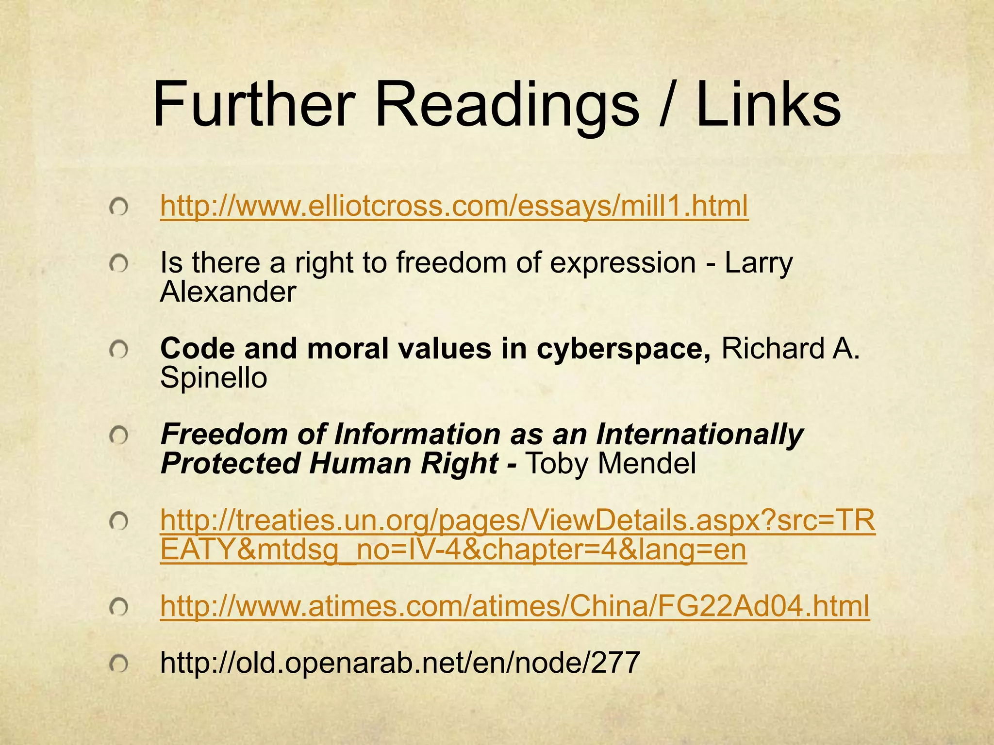 Further Readings / Links http://www.elliotcross.com/essays/mill1.htmlIs there a right to freedom of expression - Larry AlexanderCode and moral values in cyberspace, Richard A. SpinelloFreedom of Information as an Internationally Protected Human Right - Toby Mendelhttp://treaties.un.org/pages/ViewDetails.aspx?src=TREATY&mtdsg_no=IV-4&chapter=4&lang=enhttp://www.atimes.com/atimes/China/FG22Ad04.htmlhttp://old.openarab.net/en/node/277