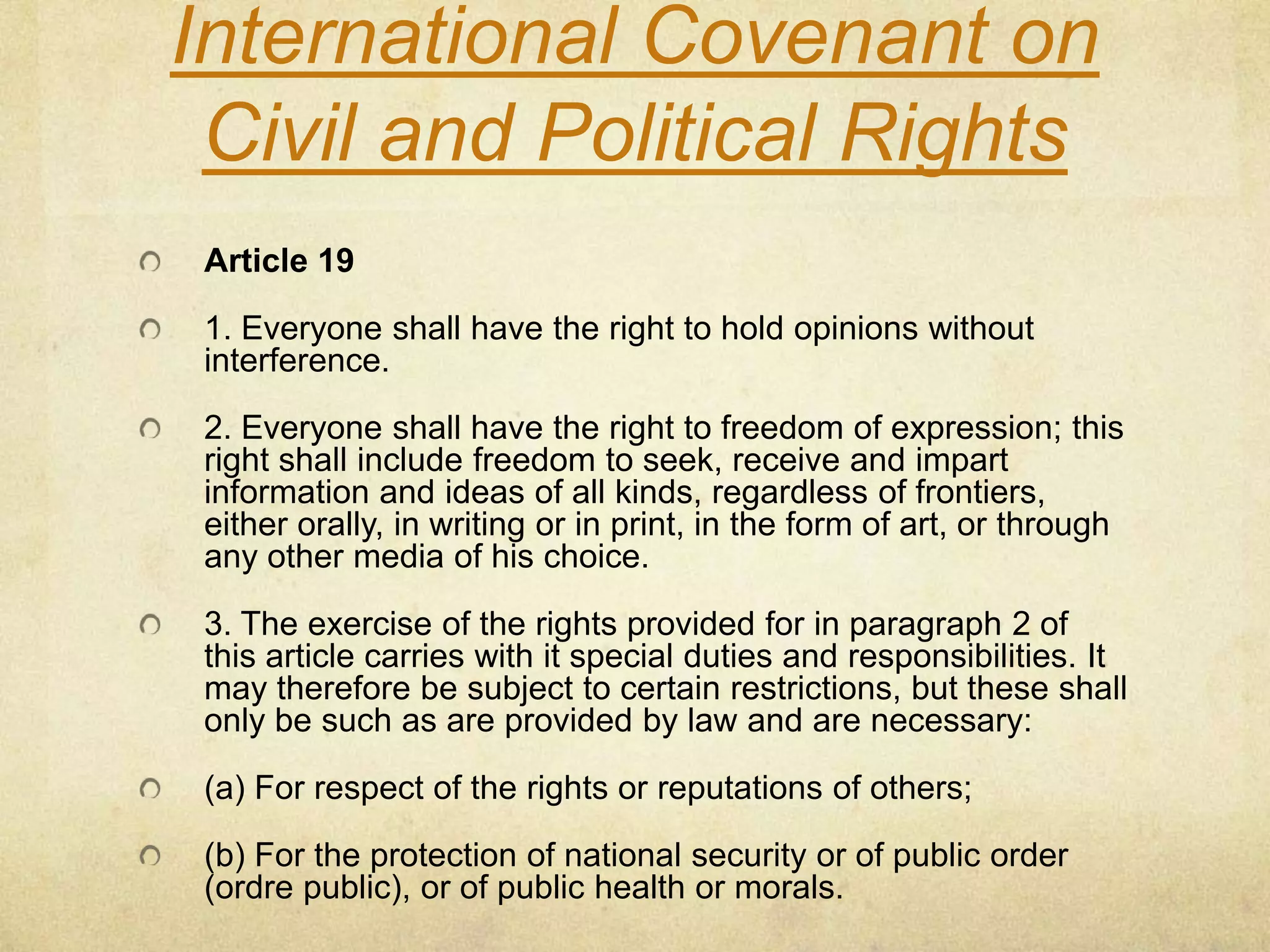 International Covenant on Civil and Political RightsArticle 191. Everyone shall have the right to hold opinions without interference. 2. Everyone shall have the right to freedom of expression; this right shall include freedom to seek, receive and impart information and ideas of all kinds, regardless of frontiers, either orally, in writing or in print, in the form of art, or through any other media of his choice. 3. The exercise of the rights provided for in paragraph 2 of this article carries with it special duties and responsibilities. It may therefore be subject to certain restrictions, but these shall only be such as are provided by law and are necessary: (a) For respect of the rights or reputations of others; (b) For the protection of national security or of public order (ordre public), or of public health or morals. 