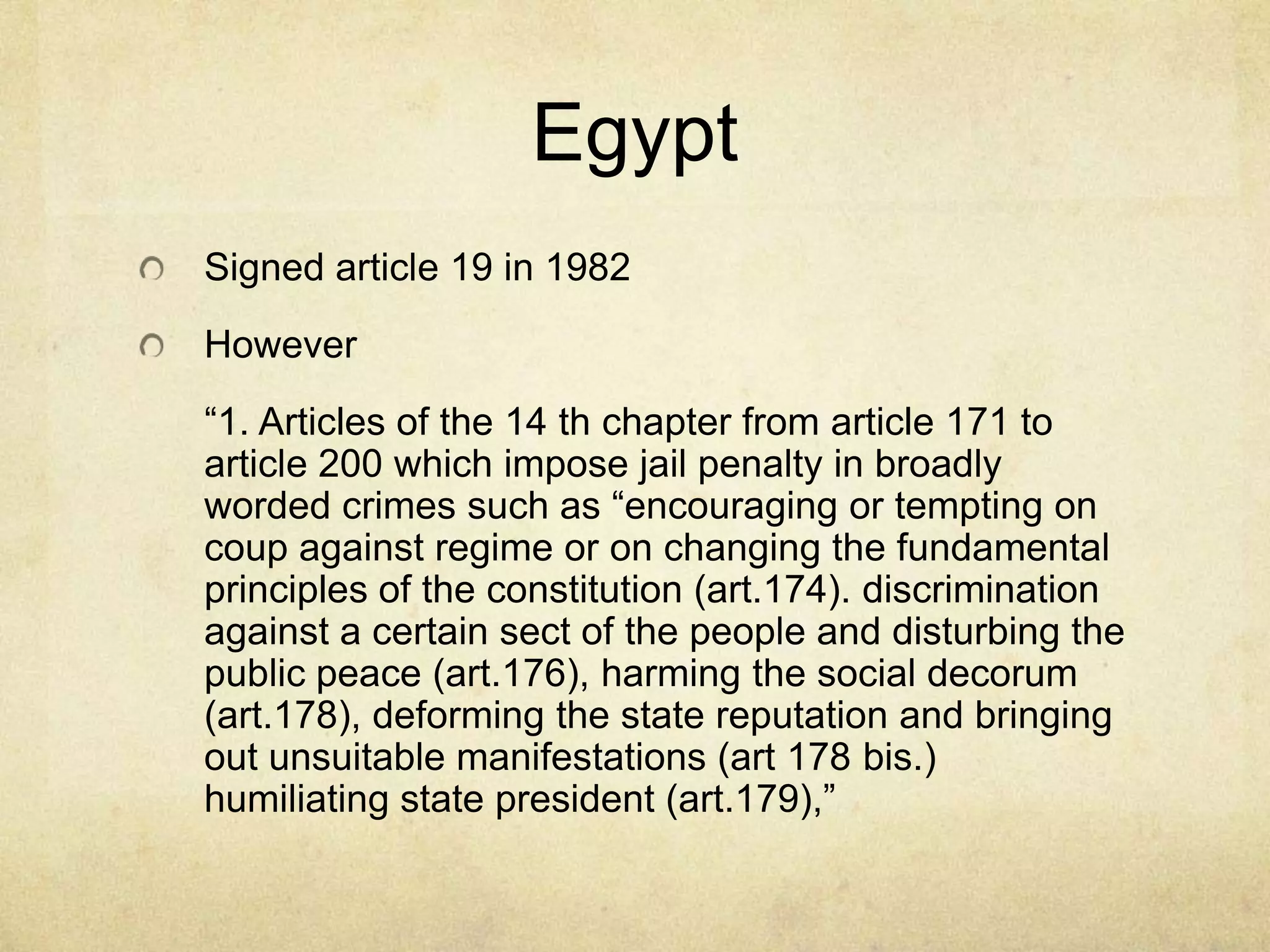 EgyptSigned article 19 in 1982However      “1. Articles of the 14 th chapter from article 171 to article 200 which impose jail penalty in broadly worded crimes such as “encouraging or tempting on coup against regime or on changing the fundamental principles of the constitution (art.174). discrimination against a certain sect of the people and disturbing the public peace (art.176), harming the social decorum (art.178), deforming the state reputation and bringing out unsuitable manifestations (art 178 bis.) humiliating state president (art.179),”