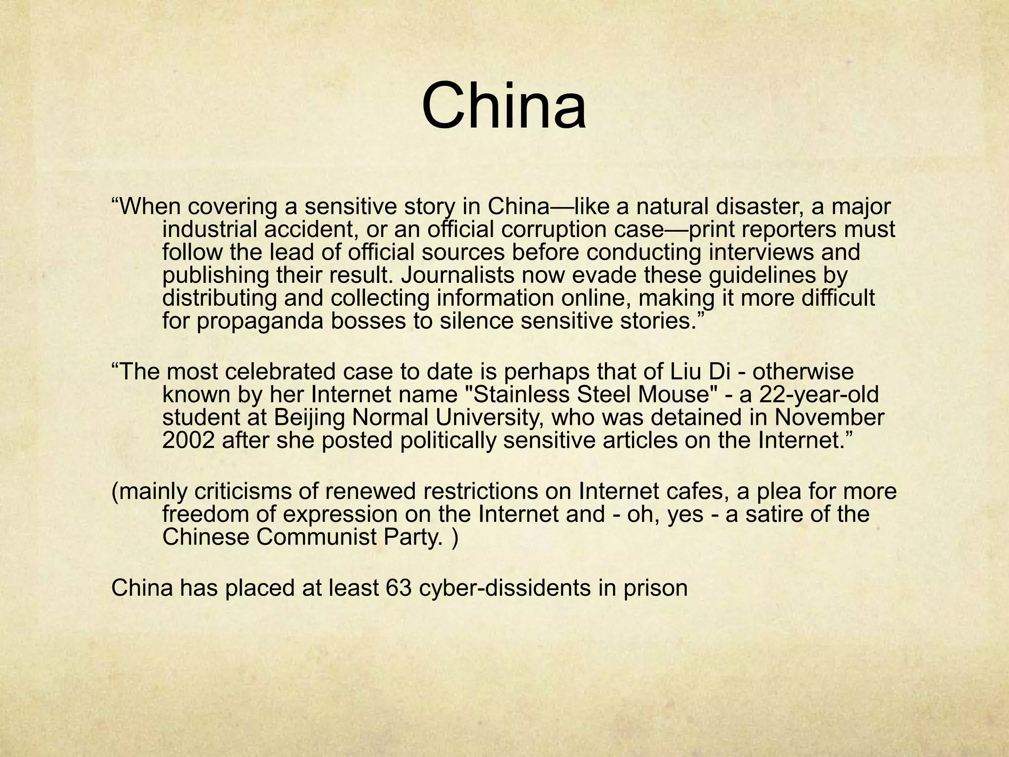 China“When covering a sensitive story in China—like a natural disaster, a major industrial accident, or an official corruption case—print reporters must follow the lead of official sources before conducting interviews and publishing their result. Journalists now evade these guidelines by distributing and collecting information online, making it more difficult for propaganda bosses to silence sensitive stories.”“The most celebrated case to date is perhaps that of Liu Di - otherwise known by her Internet name "Stainless Steel Mouse" - a 22-year-old student at Beijing Normal University, who was detained in November 2002 after she posted politically sensitive articles on the Internet.”(mainly criticisms of renewed restrictions on Internet cafes, a plea for more freedom of expression on the Internet and - oh, yes - a satire of the Chinese Communist Party. )China has placed at least 63 cyber-dissidents in prison