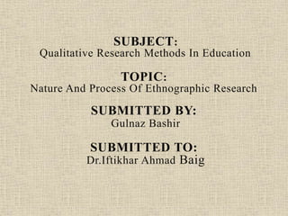 SUBJECT:
Qualitative Research Methods In Education
TOPIC:
Nature And Process Of Ethnographic Research
SUBMITTED BY:
Gulnaz Bashir
SUBMITTED TO:
Dr.Iftikhar Ahmad Baig
 