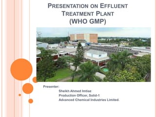PRESENTATION ON EFFLUENT
TREATMENT PLANT
(WHO GMP)
Presenter:
Sheikh Ahmed Imtiaz
Production Officer, Solid-1
Advanced Chemical Industries Limited.
 