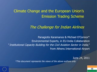 Panagiotis Karamanos & Michael O’Connor*
Environmental Experts, in EU-India Collaboration
“Institutional Capacity Building for the Civil Aviation Sector in India,”
from Athens International Airport
June 24, 2011
*This document represents the views of the above authors only
Climate Change and the European Union’s
Emission Trading Scheme
The Challenge for Indian Airlines
 