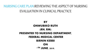 NURSING CARE PLAN:REVIEWING THE ASPECT OF NURSING
EVALUATION IN CLINICAL PRACTICE
BY
ONWUBIKO RUTH
(RN, RM)
PRESENTED TO NURSING DEPARTMENT,
FEDERAL MEDICAL CENTER
BIRNIN KEBBI
ON
28TH JUNE, 2019.
 