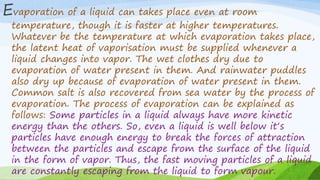Evaporation of a liquid can takes place even at room
temperature, though it is faster at higher temperatures.
Whatever be the temperature at which evaporation takes place,
the latent heat of vaporisation must be supplied whenever a
liquid changes into vapor. The wet clothes dry due to
evaporation of water present in them. And rainwater puddles
also dry up because of evaporation of water present in them.
Common salt is also recovered from sea water by the process of
evaporation. The process of evaporation can be explained as
follows: Some particles in a liquid always have more kinetic
energy than the others. So, even a liquid is well below it‘s
particles have enough energy to break the forces of attraction
between the particles and escape from the surface of the liquid
in the form of vapor. Thus, the fast moving particles of a liquid
are constantly escaping from the liquid to form vapour.
 