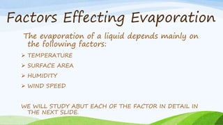 Factors Effecting Evaporation
The evaporation of a liquid depends mainly on
the following factors:
 TEMPERATURE
 SURFACE AREA
 HUMIDITY
 WIND SPEED
WE WILL STUDY ABUT EACH OF THE FACTOR IN DETAIL IN
THE NEXT SLIDE.
 
