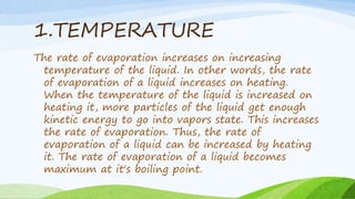 1.TEMPERATURE
The rate of evaporation increases on increasing
temperature of the liquid. In other words, the rate
of evaporation of a liquid increases on heating.
When the temperature of the liquid is increased on
heating it, more particles of the liquid get enough
kinetic energy to go into vapors state. This increases
the rate of evaporation. Thus, the rate of
evaporation of a liquid can be increased by heating
it. The rate of evaporation of a liquid becomes
maximum at it's boiling point.
 