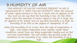 3.HUMIDITY OF AIR
THE AMOUNT OF WATER VAPOURS PRESENT IN AIR IS
represented BY A TERM CALLED HUMIDITY. When the amount
of water vapors present in the air is small, the air appears to be
‘dry’ and we can say that the humidity is low. On the other
hand, when the amounts of water vapors in the air is large, the
air appears to be ‘damp’ and we say that humidity is so high. So,
humidity of air tells us the degree of ‘dampness’ of air.
When the humidity of air is low, then the rate of evaporation is
high , and water evaporates more readily. Under these
conditions, sweat from our body evaporates readily and we feel
cool and comfortable. The wet clothes dry quickly under the
conditions of low humidity if air. When the humidity of air is
high,
 