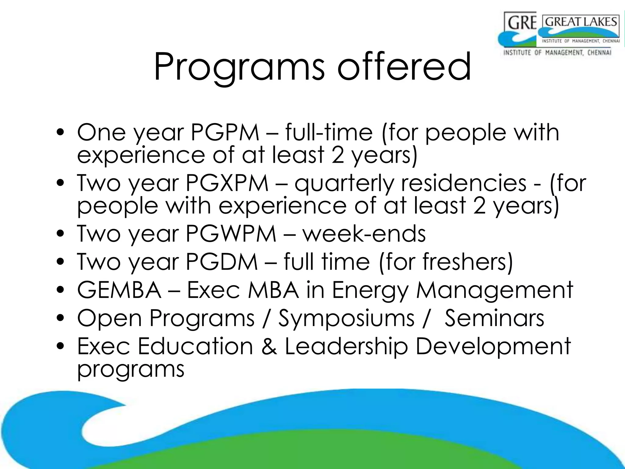 Programs offered
• One year PGPM – full-time (for people with
  experience of at least 2 years)
• Two year PGXPM – quarterly residencies - (for
  people with experience of at least 2 years)
• Two year PGWPM – week-ends
• Two year PGDM – full time (for freshers)
• GEMBA – Exec MBA in Energy Management
• Open Programs / Symposiums / Seminars
• Exec Education & Leadership Development
  programs
 