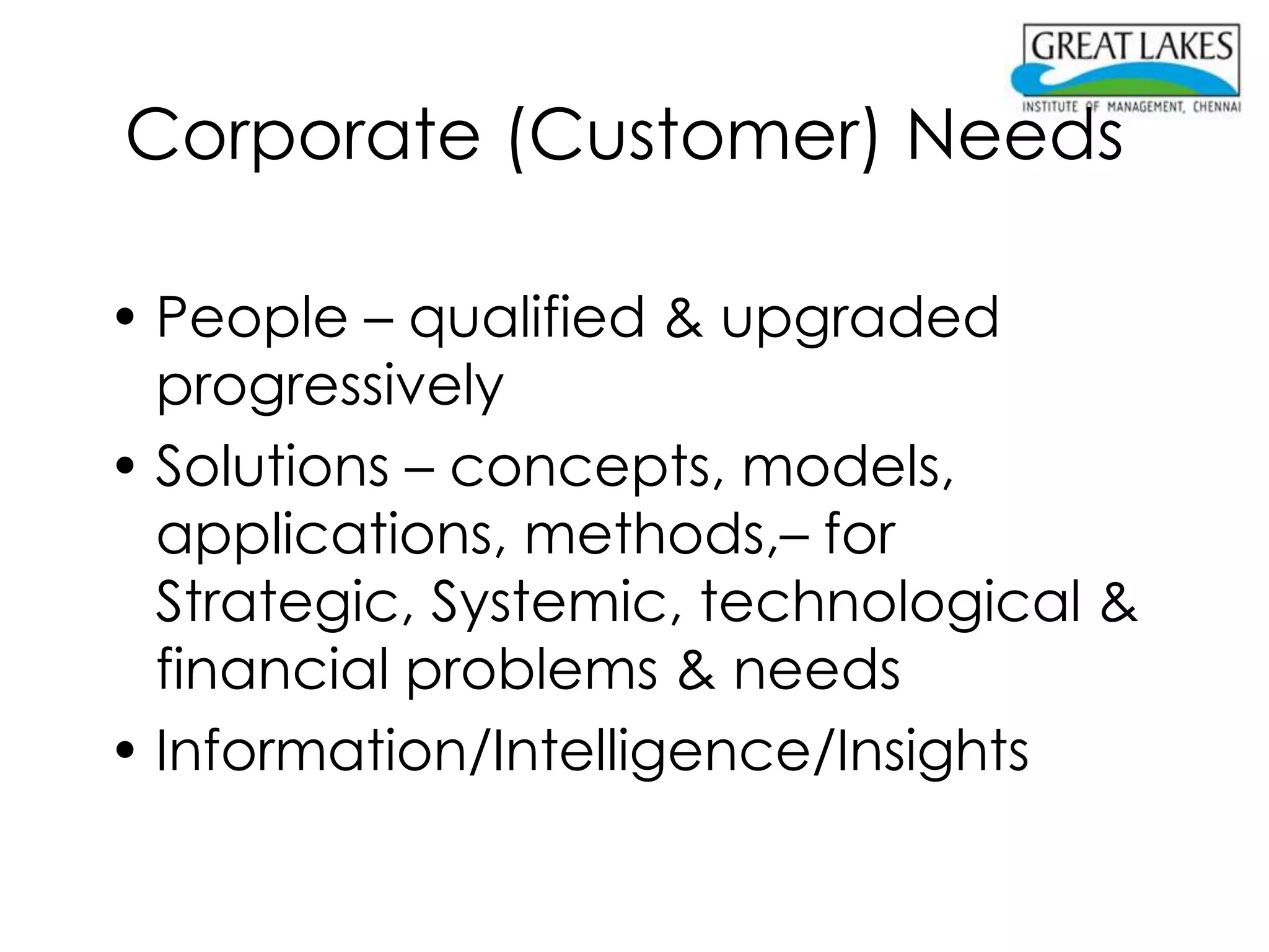 Corporate (Customer) Needs

• People – qualified & upgraded
  progressively
• Solutions – concepts, models,
  applications, methods,– for
  Strategic, Systemic, technological &
  financial problems & needs
• Information/Intelligence/Insights
 