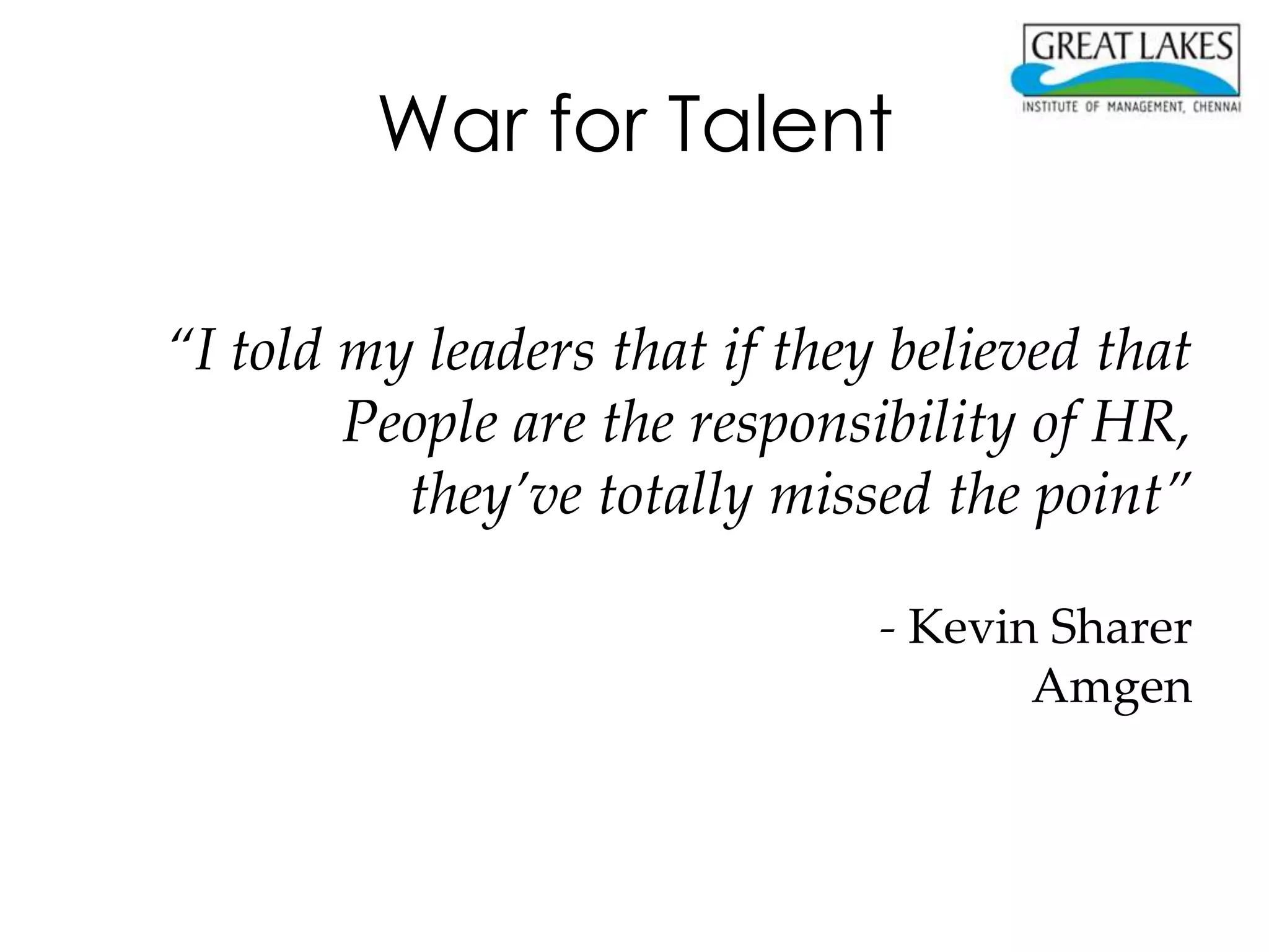 War for Talent

“I told my leaders that if they believed that
        People are the responsibility of HR,
          they’ve totally missed the point”

                               - Kevin Sharer
                                      Amgen
 