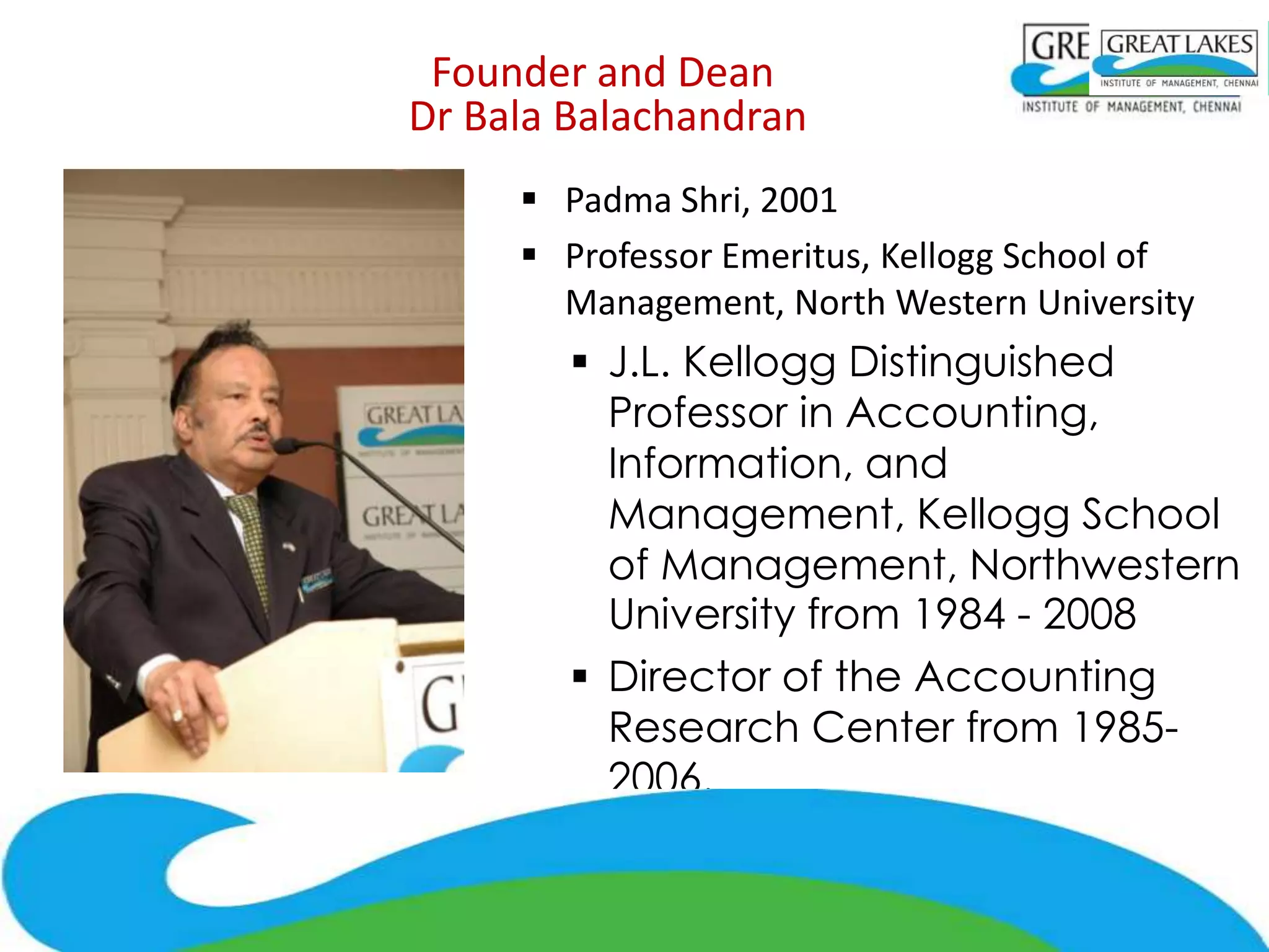 Founder and Dean
Dr Bala Balachandran
      Padma Shri, 2001
      Professor Emeritus, Kellogg School of
       Management, North Western University
         J.L. Kellogg Distinguished
          Professor in Accounting,
          Information, and
          Management, Kellogg School
          of Management, Northwestern
          University from 1984 - 2008
         Director of the Accounting
          Research Center from 1985-
          2006.
      Executive Professor and Strategy Advisor to
       the Dean, Bauer College of Business,
       University of Houston
 