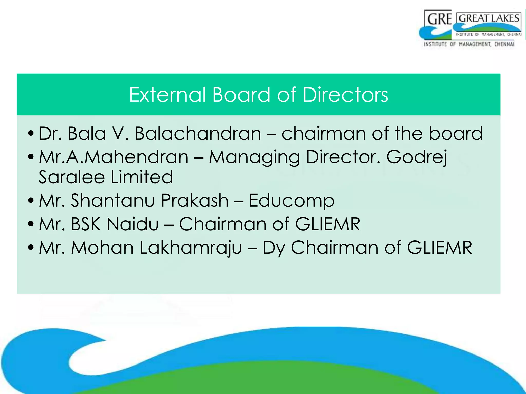 External Board of Directors
• Dr. Bala V. Balachandran – chairman of the board
• Mr.A.Mahendran – Managing Director. Godrej
  Saralee Limited
• Mr. Shantanu Prakash – Educomp
• Mr. BSK Naidu – Chairman of GLIEMR
• Mr. Mohan Lakhamraju – Dy Chairman of GLIEMR
 