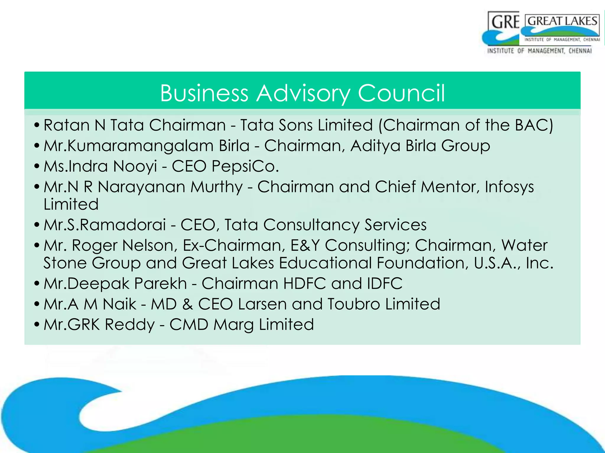 Business Advisory Council
• Ratan N Tata Chairman - Tata Sons Limited (Chairman of the BAC)
• Mr.Kumaramangalam Birla - Chairman, Aditya Birla Group
• Ms.Indra Nooyi - CEO PepsiCo.
• Mr.N R Narayanan Murthy - Chairman and Chief Mentor, Infosys
  Limited
• Mr.S.Ramadorai - CEO, Tata Consultancy Services
• Mr. Roger Nelson, Ex-Chairman, E&Y Consulting; Chairman, Water
  Stone Group and Great Lakes Educational Foundation, U.S.A., Inc.
• Mr.Deepak Parekh - Chairman HDFC and IDFC
• Mr.A M Naik - MD & CEO Larsen and Toubro Limited
• Mr.GRK Reddy - CMD Marg Limited
 