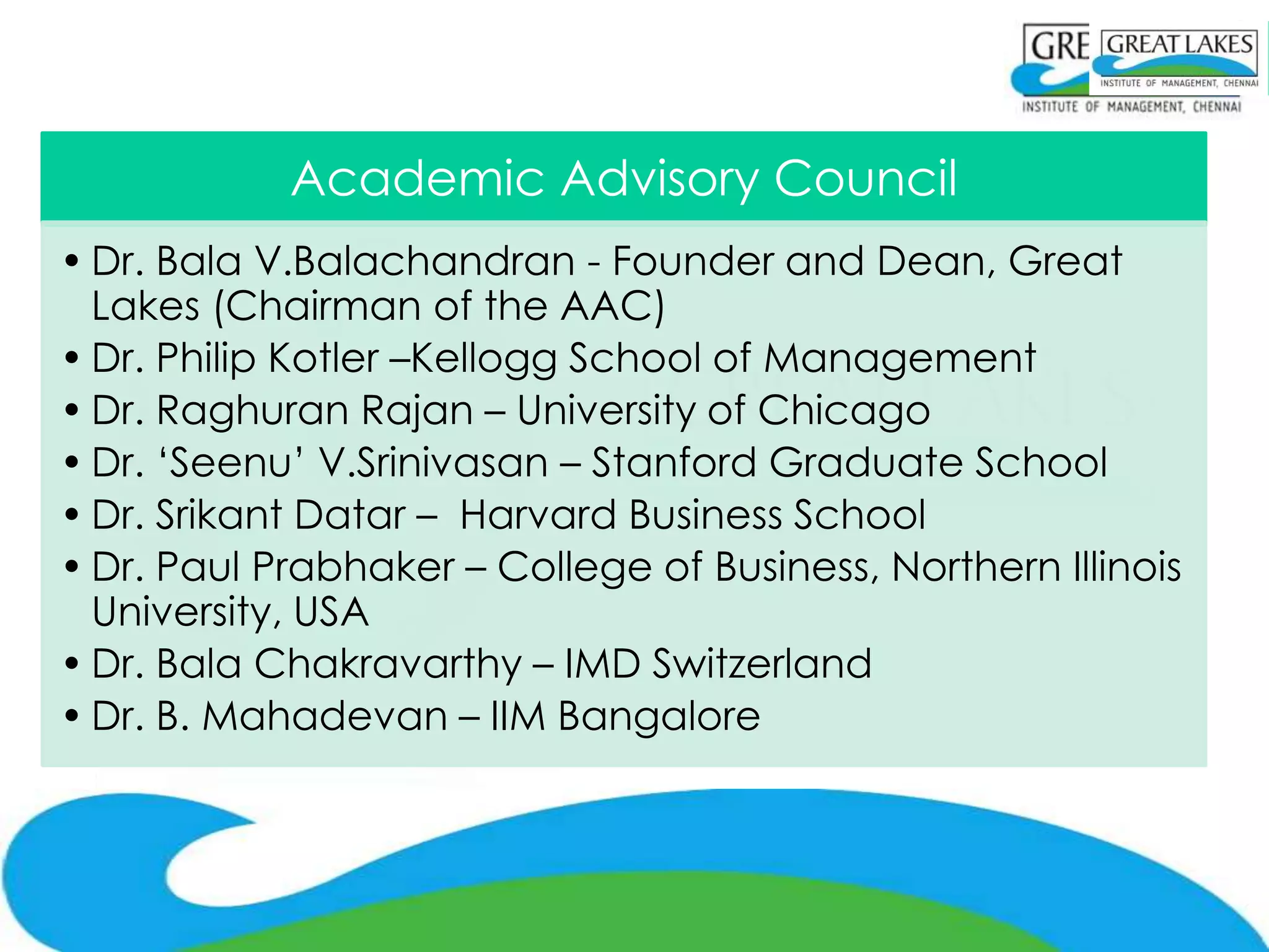 Academic Advisory Council
• Dr. Bala V.Balachandran - Founder and Dean, Great
  Lakes (Chairman of the AAC)
• Dr. Philip Kotler –Kellogg School of Management
• Dr. Raghuran Rajan – University of Chicago
• Dr. ‘Seenu’ V.Srinivasan – Stanford Graduate School
• Dr. Srikant Datar – Harvard Business School
• Dr. Paul Prabhaker – College of Business, Northern Illinois
  University, USA
• Dr. Bala Chakravarthy – IMD Switzerland
• Dr. B. Mahadevan – IIM Bangalore
 