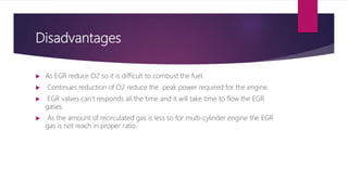 Disadvantages
 As EGR reduce O2 so it is difficult to combust the fuel.
 Continues reduction of O2 reduce the peak power required for the engine.
 EGR valves can’t responds all the time and it will take time to flow the EGR
gases.
 As the amount of recirculated gas is less so for multi-cylinder engine the EGR
gas is not reach in proper ratio.
 
