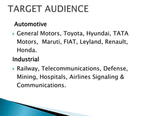 Automotive
   General Motors, Toyota, Hyundai, TATA
    Motors, Maruti, FIAT, Leyland, Renault,
    Honda.
Industrial
   Railway, Telecommunications, Defense,
    Mining, Hospitals, Airlines Signaling &
    Communications.
 
