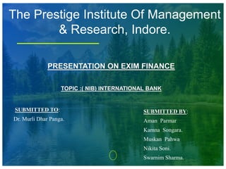 PRESENTATION ON EXIM FINANCE
TOPIC :( NIB) INTERNATIONAL BANK
SUBMITTED TO:
Dr. Murli Dhar Panga.
SUBMITTED BY:
Aman Parmar
Kamna Songara.
Muskan Pahwa
Nikita Soni.
Swarnim Sharma.
The Prestige Institute Of Management
& Research, Indore.
 