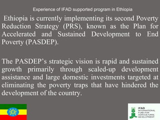 Experience of IFAD supported program in Ethiopia Ethiopia is currently implementing its second Poverty Reduction Strategy (PRS), known as the Plan for Accelerated and Sustained Development to End Poverty (PASDEP). The PASDEP’s strategic vision is rapid and sustained growth primarily through scaled-up development assistance and large domestic investments targeted at eliminating the poverty traps that have hindered the development of the country.  