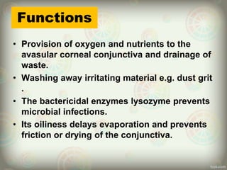 Functions
• Provision of oxygen and nutrients to the
avasular corneal conjunctiva and drainage of
waste.
• Washing away irritating material e.g. dust grit
.
• The bactericidal enzymes lysozyme prevents
microbial infections.
• Its oiliness delays evaporation and prevents
friction or drying of the conjunctiva.
 