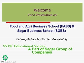 Food and Agri Business School (FABS) & Sagar Business School (SGBS)  Industry Driven Institutions  Promoted by   SVVR Educational Society   A Part of Sagar Group of Companies Welcome For a Presentation on: SVVR Education Society 