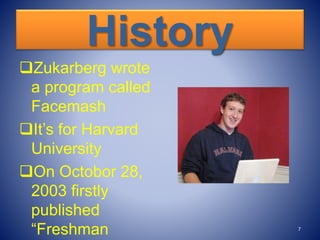 History
Zukarberg wrote
a program called
Facemash
It’s for Harvard
University
On Octobor 28,
2003 firstly
published
“Freshman 7
 