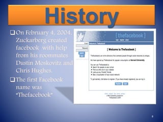 History
On February 4, 2004,
Zuckarberg created
facebook with help
from his roommates
Dustin Moskovitz and
Chris Hughes.
The first Facebook
name was
“Thefacebook”
8
 