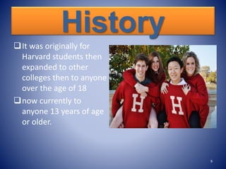 History
It was originally for
Harvard students then
expanded to other
colleges then to anyone
over the age of 18
now currently to
anyone 13 years of age
or older.
9
 