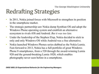 Redrafting Strategies
• In 2011, Nokia joined forces with Microsoft to strengthen its position
in the smartphone market.
• The strategic partnership saw Nokia dump Symbian OS and adopt the
Windows Phone operating system and establish an alternative
ecosystem to rivals iOS and Android. But it was too late.
• Under the leadership of the Stephen Elop, Nokia decided to stick to
only and only Windows OS while Android was a free alternative.
• Nokia launched Windows Phones series dubbed as the Nokia Lumia.
Fast-forward to 2013, Nokia has a full portfolio of great Windows
Phone 8 smartphones, from a 520 through the award-winning Lumia
920 and the ground-breaking Lumia 1020, which enables
photography never seen before in a smartphone.
EMSE 6005.10 Organizational Behavior for the Engineering Managers
 
