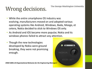 EMSE 6005.10 Organizational Behavior for the Engineering Managers
Wrong decisions.
• While the entire smartphone OS industry was
evolving, manufacturers moved on and adopted various
operating systems like Android, Windows, Bada, Meego, et
cetera, Nokia decided to stick to Windows OS only.
• As Android and iOS became more popular, Nokia and its
windows phones failed to attract any attention.
• Though the new technologies
developed by Nokia were ground
breaking, they were not promising
enough.
 