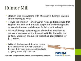 Rumor Mill
• Stephen Elop was working with Microsoft’s Business Division
before moving to Nokia.
• He was the first non-Finnish CEO of Nokia and it is argued that
Stephen was sent with the sole purpose of devaluating Nokia
as to make it easier and cheaper for Microsoft to buy it.
• Microsoft being a software giant always had ambitions to
acquire a hardware sector firm and as Nokia dipped to the
bottom, Microsoft announced that it had bought Nokia for
$7.2 Billion.
EMSE 6005.10 Organizational Behavior for the Engineering Managers
• While all this happened, Stephen comes
back to Microsoft as VP of Microsoft's
Devices & Services business unit and gets
a signing bonus of $25 Million
 