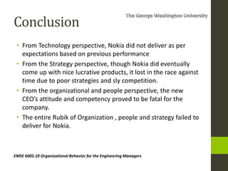 Conclusion
• From Technology perspective, Nokia did not deliver as per
expectations based on previous performance
• From the Strategy perspective, though Nokia did eventually
come up with nice lucrative products, it lost in the race against
time due to poor strategies and sly competition.
• From the organizational and people perspective, the new
CEO’s attitude and competency proved to be fatal for the
company.
• The entire Rubik of Organization , people and strategy failed to
deliver for Nokia.
EMSE 6005.10 Organizational Behavior for the Engineering Managers
 