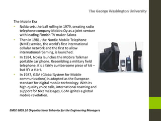 The Mobile Era
• Nokia sets the ball rolling in 1979, creating radio
telephone company Mobira Oy as a joint venture
with leading Finnish TV maker Salora
• Then in 1981, the Nordic Mobile Telephone
(NMT) service, the world’s first international
cellular network and the first to allow
international roaming, is launched.
• In 1984, Nokia launches the Mobira Talkman
portable car phone. Resembling a military field
telephone, it’s a fairly cumbersome piece of kit –
but it’s a start.
• In 1987, GSM (Global System for Mobile
communications) is adopted as the European
standard for digital mobile technology. With its
high-quality voice calls, international roaming and
support for text messages, GSM ignites a global
mobile revolution.
EMSE 6005.10 Organizational Behavior for the Engineering Managers
 