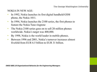 NOKIA IN NEW AGE:
• In 1992, Nokia launches its first digital handheld GSM
phone, the Nokia 1011.
• In 1994, Nokia launches the 2100 series, the first phones to
feature the Nokia Tune ringtone
• The Nokia 2100 series goes on to sell 20 million phones
worldwide. Nokia’s target was 400,000.
• By 1998, Nokia is the world leader in mobile phones.
• Between 1996 and 2001, Nokia’s turnover increases almost
fivefold from EUR 6.5 billion to EUR 31 billion.
EMSE 6005.10 Organizational Behavior for the Engineering Managers
 