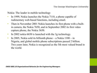 Nokia- The leader in mobile technology
• In 1999, Nokia launches the Nokia 7110, a phone capable of
rudimentary web-based functions, including email.
• Then in November 2001 Nokia launches its first phone with a built-
in camera, the Nokia 7650, and in September 2002 its first video
capture phone, the Nokia 3650.
• In 2002 nokia 6650 is launched with the 3g technology.
• In 2005, Nokia sold its billionth phone – a Nokia 1100 – in
Nigeria, and global mobile phone subscriptions passed 2 billion.
Two years later, Nokia is recognized as the 5th most valued brand in
the world.
EMSE 6005.10 Organizational Behavior for the Engineering Managers
 