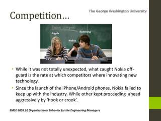 Competition…
• While it was not totally unexpected, what caught Nokia off-
guard is the rate at which competitors where innovating new
technology.
• Since the launch of the iPhone/Android phones, Nokia failed to
keep up with the industry. While other kept proceeding ahead
aggressively by ‘hook or crook’.
EMSE 6005.10 Organizational Behavior for the Engineering Managers
 