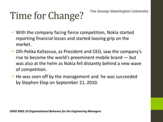 EMSE 6005.10 Organizational Behavior for the Engineering Managers
Time for Change?
• With the company facing fierce competition, Nokia started
reporting financial losses and started loosing grip on the
market.
• Olli-Pekka Kallasvuo, as President and CEO, saw the company's
rise to become the world's preeminent mobile brand — but
was also at the helm as Nokia fell distantly behind a new wave
of competition.
• He was seen off by the management and he was succeeded
by Stephen Elop on September 21, 2010.
 