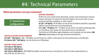 5. Transformer
configuration:
#4: Technical Parameters
What parameters can you customize?
BATTERY OPERATED
Perfect for your lovely home decorative, parties and centerpieces! Choose
shapes and colors to match the Christmas lights, the accent color of your
seasonal, birthday, wedding, or other events.
3v (10 ~ 50 lights): 10-50 lights can be driven by battery box(2AA, especially
3AA) for best performance and long lifecycle.
4.5 V (60 ~ 70 lights): 60 ~ 70 lights can be driven by battery box(especially
C or D),USB or solar power for best performance and lifecycle.
The family of LED battery lights (batteries not included) can last about 180-
240 hours depending on the age and brand of batteries.
USB PLUG IN AND SOLAR POWERED
6V (100 ~ 200 lights) ; 100 ~ 200 lights can be driven by a USB or solar power for best performance and lifecycle.
6V (above 200 ~ 300 lights) ; can be driven by a USB power
ELECTRIC FAIRY LIGHTS
12V (above 300 lights) ;
24V (above 1000 lights) ;
36V (above 2000 lights) ; 300-2000 fairy lights can be driven by a transformer, which has been approved by UL,
CSA, SAA, BS, GS and so on.
 