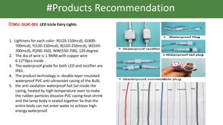 #Products Recommendation
⑤SKU: GLXC-001 LED Icicle Fairy Lights
1. Lightness for each color: R(120-150mcd), G(400-
700mcd), Y(120-150mcd), B(150-250mcd), W(550-
700mcd), P(200-350), WW(550-700), 120 degree.
2. The dia of wire is 1.9MM,with copper wire
0.12*9pcs inside .
3. The waterproof grade for both LED and rectifier are
IP65.
4. The product technology is: double-layer insulated
waterproof PVC anti-ultraviolet casing of the Bulb,
5. the anti-oxidation waterproof hot Sol inside the
casing, heated by high-temperature oven to make
the rubber particles dissolve PVC casing heat shrink
and the lamp body is sealed together So that the
entire body can not enter water to achieve high-
energy waterproof.
 