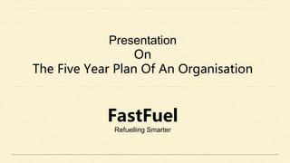 Presentation
On
The Five Year Plan Of An Organisation
FastFuel
Refuelling Smarter
 