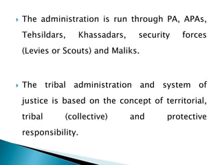    The administration is run through PA, APAs,
    Tehsildars,   Khassadars,    security   forces
    (Levies or Scouts) and Maliks.



   The tribal administration and system of
    justice is based on the concept of territorial,
    tribal     (collective)     and     protective
    responsibility.
 