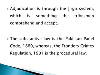    Adjudication is through the Jirga system,
    which   is   something    the   tribesmen
    comprehend and accept.


   The substantive law is the Pakistan Panel
    Code, 1860, whereas, the Frontiers Crimes
    Regulation, 1901 is the procedural law.
 