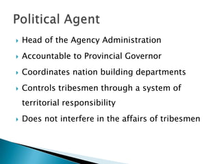    Head of the Agency Administration
   Accountable to Provincial Governor
   Coordinates nation building departments
   Controls tribesmen through a system of
    territorial responsibility
   Does not interfere in the affairs of tribesmen
 